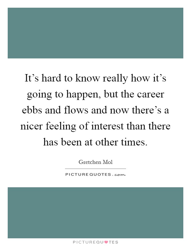 It's hard to know really how it's going to happen, but the career ebbs and flows and now there's a nicer feeling of interest than there has been at other times. Picture Quote #1