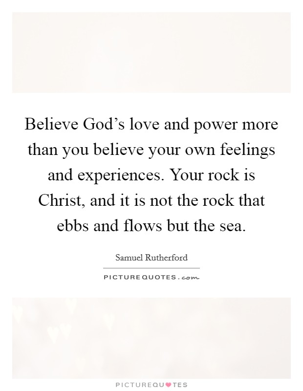 Believe God's love and power more than you believe your own feelings and experiences. Your rock is Christ, and it is not the rock that ebbs and flows but the sea. Picture Quote #1