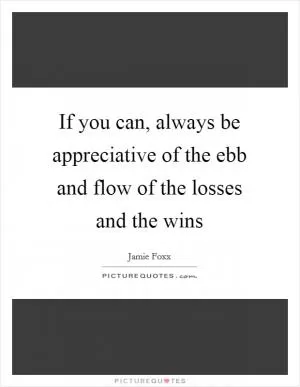 If you can, always be appreciative of the ebb and flow of the losses and the wins Picture Quote #1