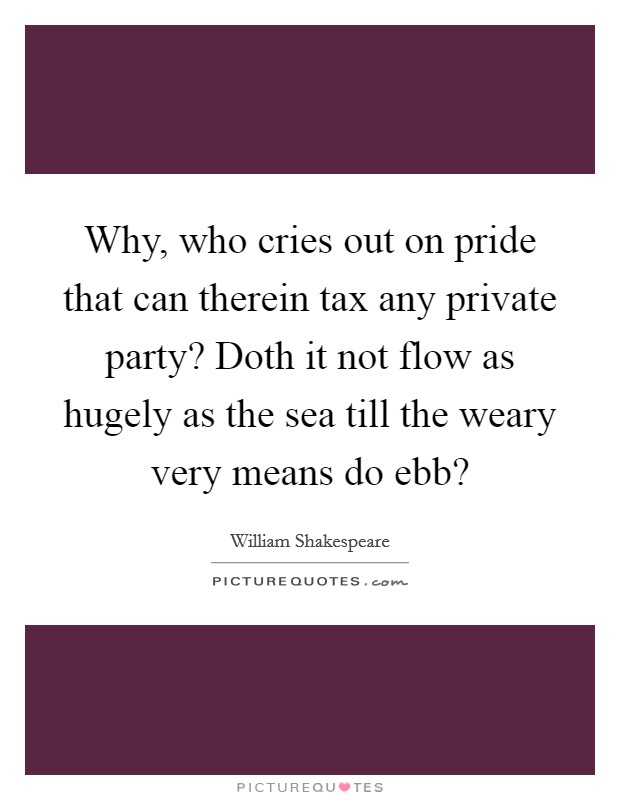 Why, who cries out on pride that can therein tax any private party? Doth it not flow as hugely as the sea till the weary very means do ebb? Picture Quote #1