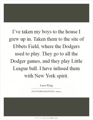 I’ve taken my boys to the house I grew up in. Taken them to the site of Ebbets Field, where the Dodgers used to play. They go to all the Dodger games, and they play Little League ball. I have infused them with New York spirit Picture Quote #1