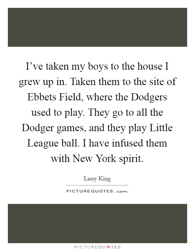I've taken my boys to the house I grew up in. Taken them to the site of Ebbets Field, where the Dodgers used to play. They go to all the Dodger games, and they play Little League ball. I have infused them with New York spirit. Picture Quote #1