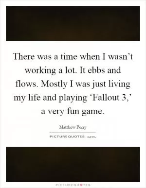 There was a time when I wasn’t working a lot. It ebbs and flows. Mostly I was just living my life and playing ‘Fallout 3,’ a very fun game Picture Quote #1