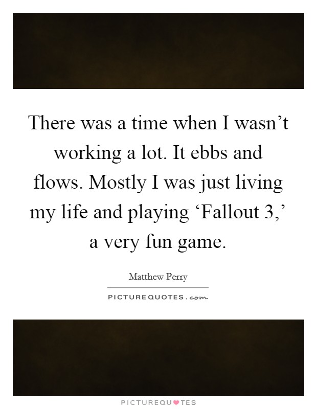 There was a time when I wasn't working a lot. It ebbs and flows. Mostly I was just living my life and playing ‘Fallout 3,' a very fun game. Picture Quote #1