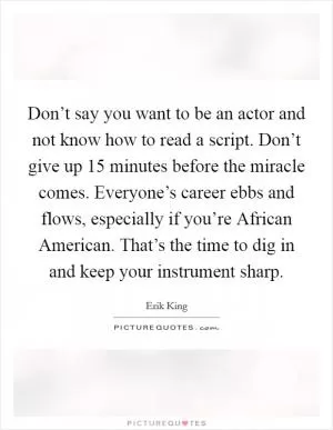 Don’t say you want to be an actor and not know how to read a script. Don’t give up 15 minutes before the miracle comes. Everyone’s career ebbs and flows, especially if you’re African American. That’s the time to dig in and keep your instrument sharp Picture Quote #1
