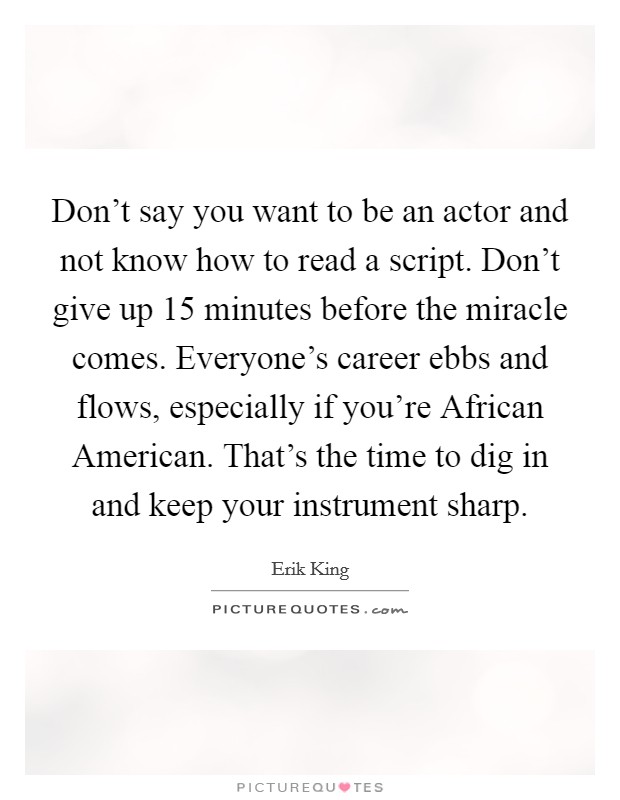 Don't say you want to be an actor and not know how to read a script. Don't give up 15 minutes before the miracle comes. Everyone's career ebbs and flows, especially if you're African American. That's the time to dig in and keep your instrument sharp. Picture Quote #1