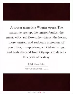 A soccer game is a Wagner opera. The narrative sets up, the tension builds, the music ebbs and flows, the strings, the horns, more tension, and suddenly a moment of pure bliss, trumpet-tongued Gabriel sings, and gods descend from Olympus to dance - this peak of ecstasy Picture Quote #1