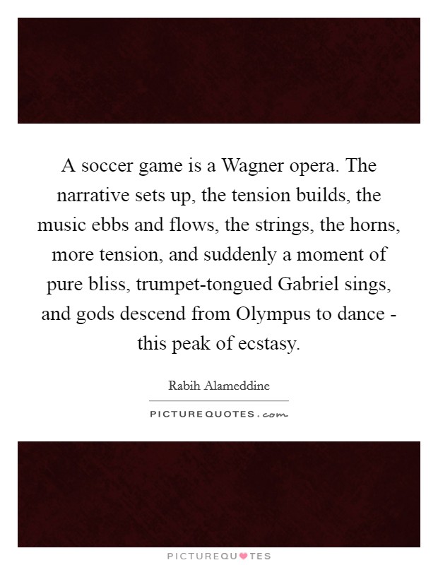 A soccer game is a Wagner opera. The narrative sets up, the tension builds, the music ebbs and flows, the strings, the horns, more tension, and suddenly a moment of pure bliss, trumpet-tongued Gabriel sings, and gods descend from Olympus to dance - this peak of ecstasy. Picture Quote #1