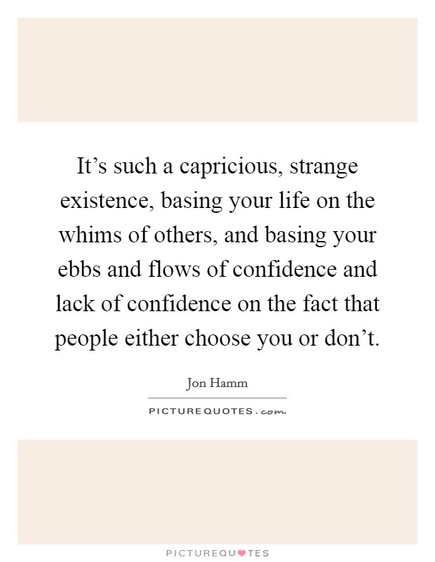 It's such a capricious, strange existence, basing your life on the whims of others, and basing your ebbs and flows of confidence and lack of confidence on the fact that people either choose you or don't. Picture Quote #1