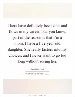 There have definitely been ebbs and flows in my career, but, you know, part of the reason is that I’m a mom. I have a five-year-old daughter. She really factors into my choices, and I never want to go too long without seeing her Picture Quote #1