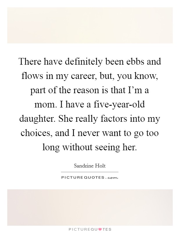 There have definitely been ebbs and flows in my career, but, you know, part of the reason is that I'm a mom. I have a five-year-old daughter. She really factors into my choices, and I never want to go too long without seeing her. Picture Quote #1