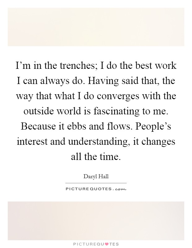 I'm in the trenches; I do the best work I can always do. Having said that, the way that what I do converges with the outside world is fascinating to me. Because it ebbs and flows. People's interest and understanding, it changes all the time. Picture Quote #1