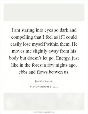 I am staring into eyes so dark and compelling that I feel as if I could easily lose myself within them. He moves me slightly away from his body but doesn’t let go. Energy, just like in the forest a few nights ago, ebbs and flows betwen us Picture Quote #1