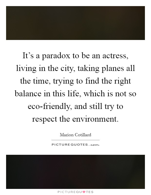 It's a paradox to be an actress, living in the city, taking planes all the time, trying to find the right balance in this life, which is not so eco-friendly, and still try to respect the environment. Picture Quote #1