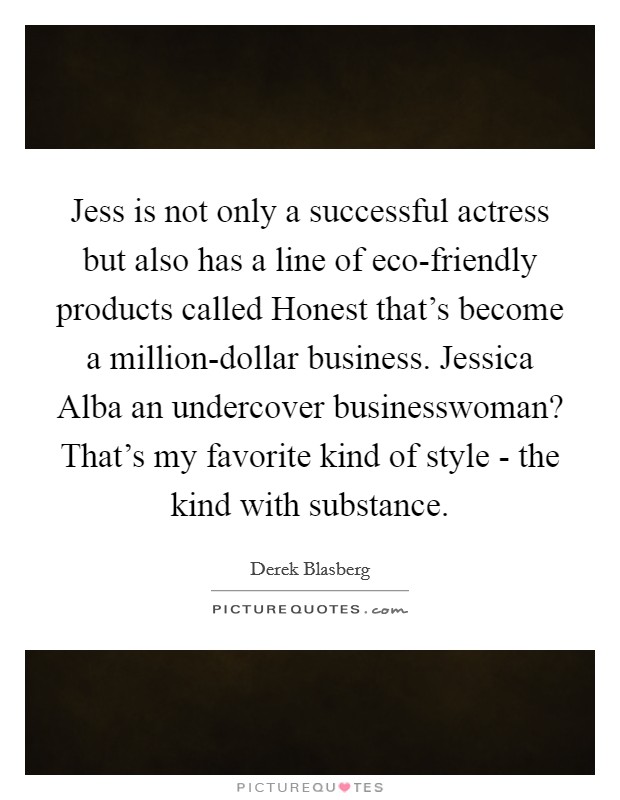 Jess is not only a successful actress but also has a line of eco-friendly products called Honest that's become a million-dollar business. Jessica Alba an undercover businesswoman? That's my favorite kind of style - the kind with substance. Picture Quote #1