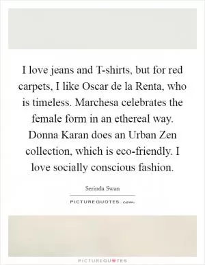 I love jeans and T-shirts, but for red carpets, I like Oscar de la Renta, who is timeless. Marchesa celebrates the female form in an ethereal way. Donna Karan does an Urban Zen collection, which is eco-friendly. I love socially conscious fashion Picture Quote #1