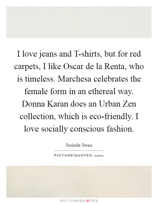 I love jeans and T-shirts, but for red carpets, I like Oscar de la Renta, who is timeless. Marchesa celebrates the female form in an ethereal way. Donna Karan does an Urban Zen collection, which is eco-friendly. I love socially conscious fashion. Picture Quote #1