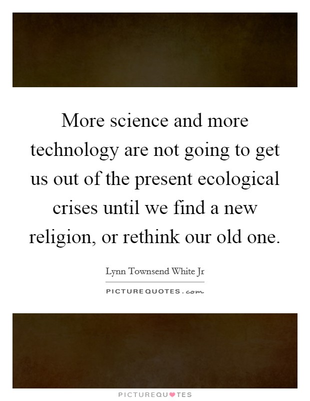 More science and more technology are not going to get us out of the present ecological crises until we find a new religion, or rethink our old one. Picture Quote #1
