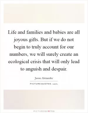 Life and families and babies are all joyous gifts. But if we do not begin to truly account for our numbers, we will surely create an ecological crisis that will only lead to anguish and despair Picture Quote #1