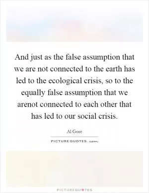 And just as the false assumption that we are not connected to the earth has led to the ecological crisis, so to the equally false assumption that we arenot connected to each other that has led to our social crisis Picture Quote #1