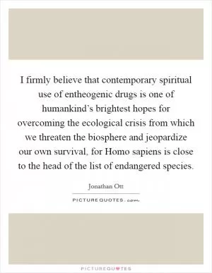 I firmly believe that contemporary spiritual use of entheogenic drugs is one of humankind’s brightest hopes for overcoming the ecological crisis from which we threaten the biosphere and jeopardize our own survival, for Homo sapiens is close to the head of the list of endangered species Picture Quote #1