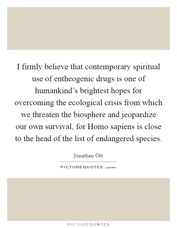 I firmly believe that contemporary spiritual use of entheogenic drugs is one of humankind's brightest hopes for overcoming the ecological crisis from which we threaten the biosphere and jeopardize our own survival, for Homo sapiens is close to the head of the list of endangered species. Picture Quote #1