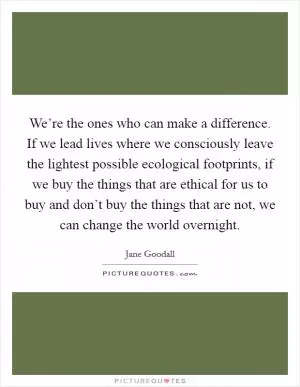 We’re the ones who can make a difference. If we lead lives where we consciously leave the lightest possible ecological footprints, if we buy the things that are ethical for us to buy and don’t buy the things that are not, we can change the world overnight Picture Quote #1