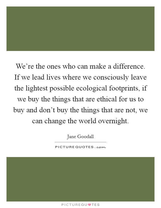 We're the ones who can make a difference. If we lead lives where we consciously leave the lightest possible ecological footprints, if we buy the things that are ethical for us to buy and don't buy the things that are not, we can change the world overnight. Picture Quote #1