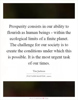 Prosperity consists in our ability to flourish as human beings - within the ecological limits of a finite planet. The challenge for our society is to create the conditions under which this is possible. It is the most urgent task of our times Picture Quote #1