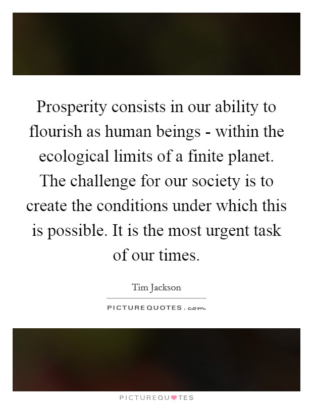 Prosperity consists in our ability to flourish as human beings - within the ecological limits of a finite planet. The challenge for our society is to create the conditions under which this is possible. It is the most urgent task of our times. Picture Quote #1
