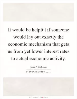 It would be helpful if someone would lay out exactly the economic mechanism that gets us from yet lower interest rates to actual economic activity Picture Quote #1