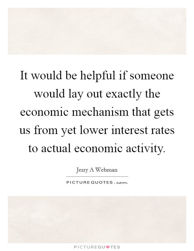 It would be helpful if someone would lay out exactly the economic mechanism that gets us from yet lower interest rates to actual economic activity. Picture Quote #1