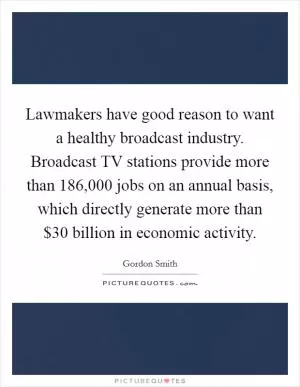 Lawmakers have good reason to want a healthy broadcast industry. Broadcast TV stations provide more than 186,000 jobs on an annual basis, which directly generate more than $30 billion in economic activity Picture Quote #1