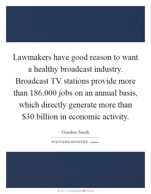 Lawmakers have good reason to want a healthy broadcast industry. Broadcast TV stations provide more than 186,000 jobs on an annual basis, which directly generate more than $30 billion in economic activity. Picture Quote #1