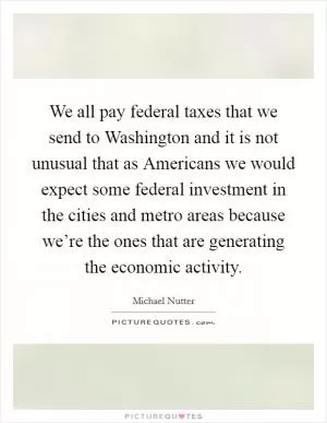 We all pay federal taxes that we send to Washington and it is not unusual that as Americans we would expect some federal investment in the cities and metro areas because we’re the ones that are generating the economic activity Picture Quote #1