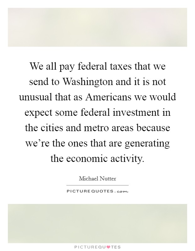 We all pay federal taxes that we send to Washington and it is not unusual that as Americans we would expect some federal investment in the cities and metro areas because we're the ones that are generating the economic activity. Picture Quote #1