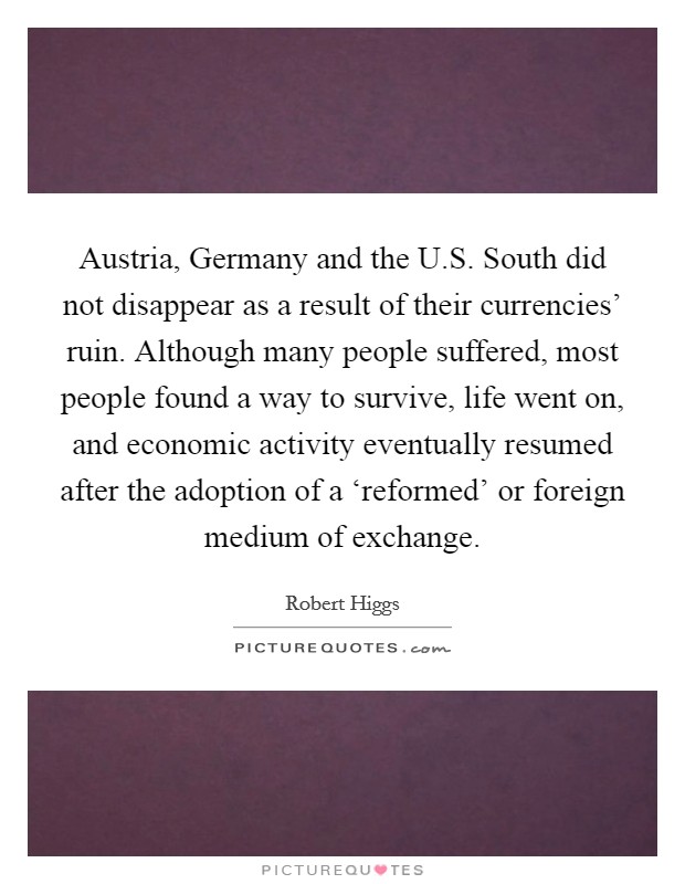 Austria, Germany and the U.S. South did not disappear as a result of their currencies' ruin. Although many people suffered, most people found a way to survive, life went on, and economic activity eventually resumed after the adoption of a ‘reformed' or foreign medium of exchange. Picture Quote #1