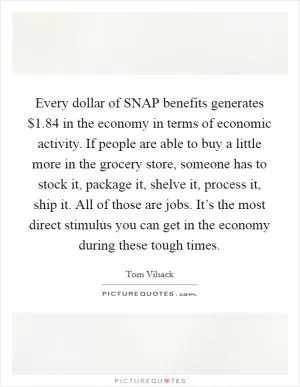 Every dollar of SNAP benefits generates $1.84 in the economy in terms of economic activity. If people are able to buy a little more in the grocery store, someone has to stock it, package it, shelve it, process it, ship it. All of those are jobs. It’s the most direct stimulus you can get in the economy during these tough times Picture Quote #1