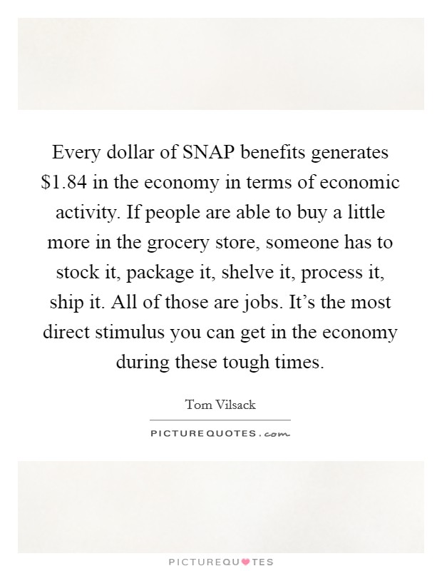 Every dollar of SNAP benefits generates $1.84 in the economy in terms of economic activity. If people are able to buy a little more in the grocery store, someone has to stock it, package it, shelve it, process it, ship it. All of those are jobs. It's the most direct stimulus you can get in the economy during these tough times. Picture Quote #1