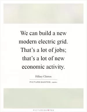 We can build a new modern electric grid. That’s a lot of jobs; that’s a lot of new economic activity Picture Quote #1