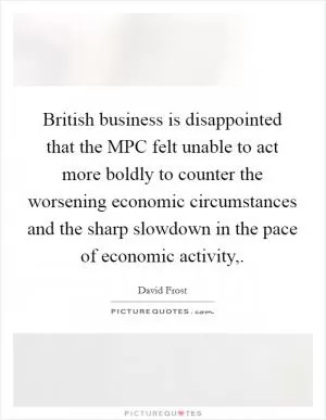British business is disappointed that the MPC felt unable to act more boldly to counter the worsening economic circumstances and the sharp slowdown in the pace of economic activity, Picture Quote #1
