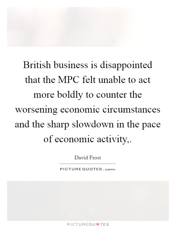 British business is disappointed that the MPC felt unable to act more boldly to counter the worsening economic circumstances and the sharp slowdown in the pace of economic activity,. Picture Quote #1