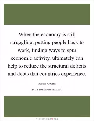 When the economy is still struggling, putting people back to work, finding ways to spur economic activity, ultimately can help to reduce the structural deficits and debts that countries experience Picture Quote #1