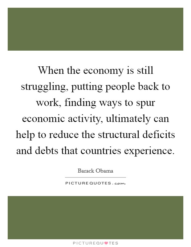 When the economy is still struggling, putting people back to work, finding ways to spur economic activity, ultimately can help to reduce the structural deficits and debts that countries experience. Picture Quote #1