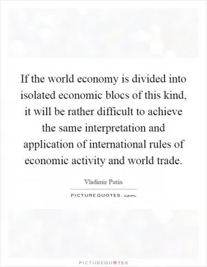 If the world economy is divided into isolated economic blocs of this kind, it will be rather difficult to achieve the same interpretation and application of international rules of economic activity and world trade Picture Quote #1