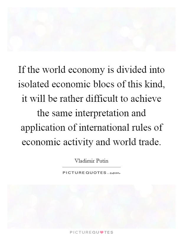 If the world economy is divided into isolated economic blocs of this kind, it will be rather difficult to achieve the same interpretation and application of international rules of economic activity and world trade. Picture Quote #1
