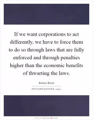 If we want corporations to act differently, we have to force them to do so through laws that are fully enforced and through penalties higher than the economic benefits of thwarting the laws Picture Quote #1