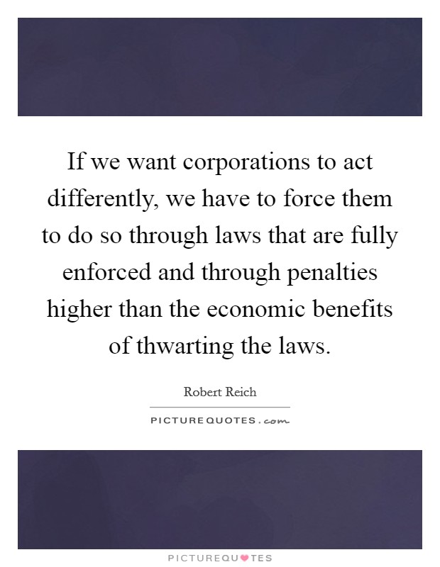 If we want corporations to act differently, we have to force them to do so through laws that are fully enforced and through penalties higher than the economic benefits of thwarting the laws. Picture Quote #1