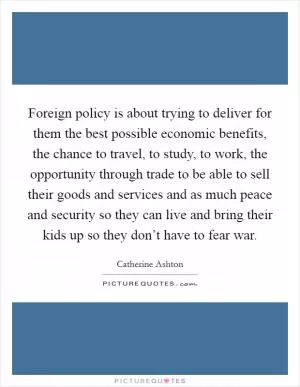 Foreign policy is about trying to deliver for them the best possible economic benefits, the chance to travel, to study, to work, the opportunity through trade to be able to sell their goods and services and as much peace and security so they can live and bring their kids up so they don’t have to fear war Picture Quote #1
