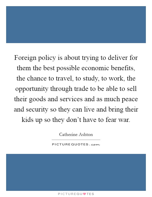 Foreign policy is about trying to deliver for them the best possible economic benefits, the chance to travel, to study, to work, the opportunity through trade to be able to sell their goods and services and as much peace and security so they can live and bring their kids up so they don't have to fear war. Picture Quote #1